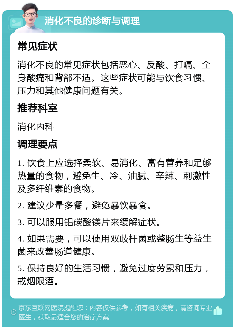 消化不良的诊断与调理 常见症状 消化不良的常见症状包括恶心、反酸、打嗝、全身酸痛和背部不适。这些症状可能与饮食习惯、压力和其他健康问题有关。 推荐科室 消化内科 调理要点 1. 饮食上应选择柔软、易消化、富有营养和足够热量的食物，避免生、冷、油腻、辛辣、刺激性及多纤维素的食物。 2. 建议少量多餐，避免暴饮暴食。 3. 可以服用铝碳酸镁片来缓解症状。 4. 如果需要，可以使用双歧杆菌或整肠生等益生菌来改善肠道健康。 5. 保持良好的生活习惯，避免过度劳累和压力，戒烟限酒。