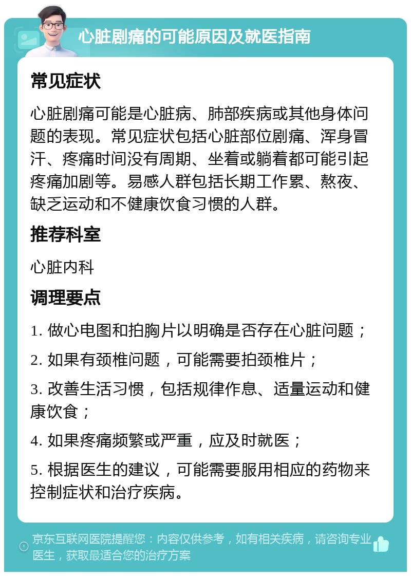 心脏剧痛的可能原因及就医指南 常见症状 心脏剧痛可能是心脏病、肺部疾病或其他身体问题的表现。常见症状包括心脏部位剧痛、浑身冒汗、疼痛时间没有周期、坐着或躺着都可能引起疼痛加剧等。易感人群包括长期工作累、熬夜、缺乏运动和不健康饮食习惯的人群。 推荐科室 心脏内科 调理要点 1. 做心电图和拍胸片以明确是否存在心脏问题； 2. 如果有颈椎问题，可能需要拍颈椎片； 3. 改善生活习惯，包括规律作息、适量运动和健康饮食； 4. 如果疼痛频繁或严重，应及时就医； 5. 根据医生的建议，可能需要服用相应的药物来控制症状和治疗疾病。