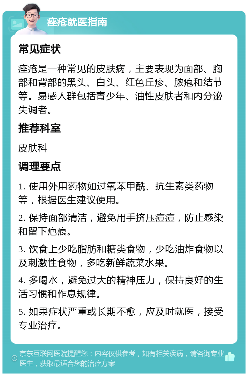 痤疮就医指南 常见症状 痤疮是一种常见的皮肤病，主要表现为面部、胸部和背部的黑头、白头、红色丘疹、脓疱和结节等。易感人群包括青少年、油性皮肤者和内分泌失调者。 推荐科室 皮肤科 调理要点 1. 使用外用药物如过氧苯甲酰、抗生素类药物等，根据医生建议使用。 2. 保持面部清洁，避免用手挤压痘痘，防止感染和留下疤痕。 3. 饮食上少吃脂肪和糖类食物，少吃油炸食物以及刺激性食物，多吃新鲜蔬菜水果。 4. 多喝水，避免过大的精神压力，保持良好的生活习惯和作息规律。 5. 如果症状严重或长期不愈，应及时就医，接受专业治疗。