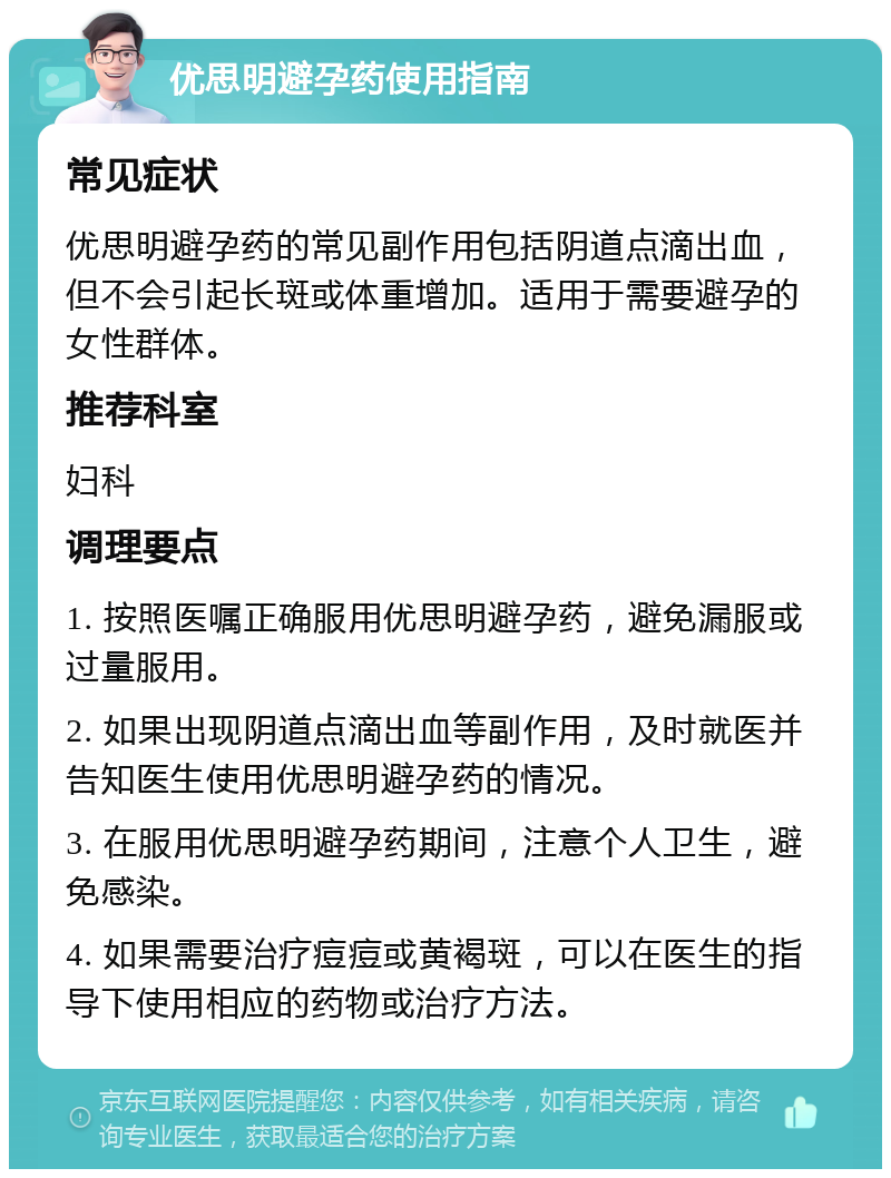 优思明避孕药使用指南 常见症状 优思明避孕药的常见副作用包括阴道点滴出血，但不会引起长斑或体重增加。适用于需要避孕的女性群体。 推荐科室 妇科 调理要点 1. 按照医嘱正确服用优思明避孕药，避免漏服或过量服用。 2. 如果出现阴道点滴出血等副作用，及时就医并告知医生使用优思明避孕药的情况。 3. 在服用优思明避孕药期间，注意个人卫生，避免感染。 4. 如果需要治疗痘痘或黄褐斑，可以在医生的指导下使用相应的药物或治疗方法。