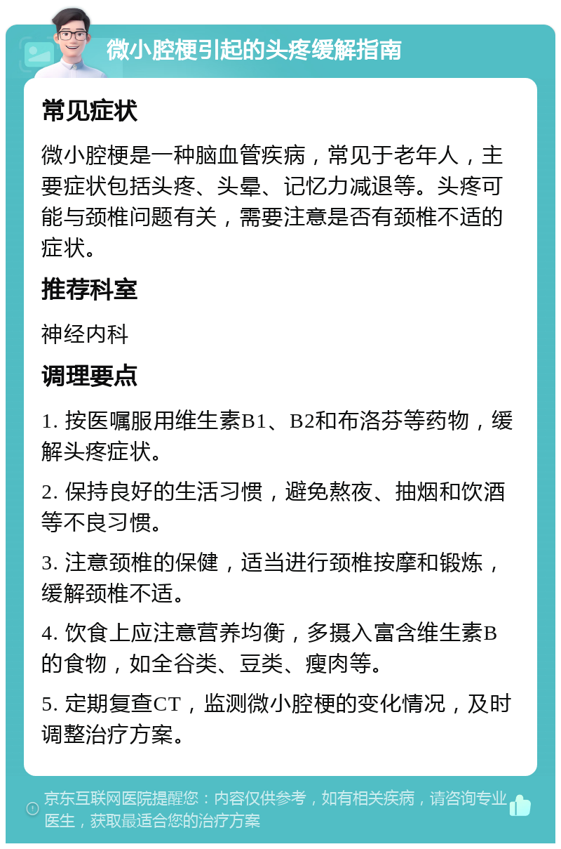 微小腔梗引起的头疼缓解指南 常见症状 微小腔梗是一种脑血管疾病，常见于老年人，主要症状包括头疼、头晕、记忆力减退等。头疼可能与颈椎问题有关，需要注意是否有颈椎不适的症状。 推荐科室 神经内科 调理要点 1. 按医嘱服用维生素B1、B2和布洛芬等药物，缓解头疼症状。 2. 保持良好的生活习惯，避免熬夜、抽烟和饮酒等不良习惯。 3. 注意颈椎的保健，适当进行颈椎按摩和锻炼，缓解颈椎不适。 4. 饮食上应注意营养均衡，多摄入富含维生素B的食物，如全谷类、豆类、瘦肉等。 5. 定期复查CT，监测微小腔梗的变化情况，及时调整治疗方案。