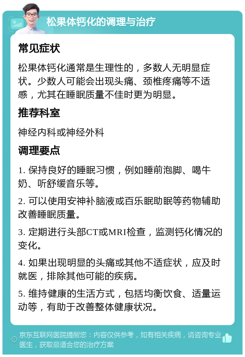 松果体钙化的调理与治疗 常见症状 松果体钙化通常是生理性的，多数人无明显症状。少数人可能会出现头痛、颈椎疼痛等不适感，尤其在睡眠质量不佳时更为明显。 推荐科室 神经内科或神经外科 调理要点 1. 保持良好的睡眠习惯，例如睡前泡脚、喝牛奶、听舒缓音乐等。 2. 可以使用安神补脑液或百乐眠助眠等药物辅助改善睡眠质量。 3. 定期进行头部CT或MRI检查，监测钙化情况的变化。 4. 如果出现明显的头痛或其他不适症状，应及时就医，排除其他可能的疾病。 5. 维持健康的生活方式，包括均衡饮食、适量运动等，有助于改善整体健康状况。