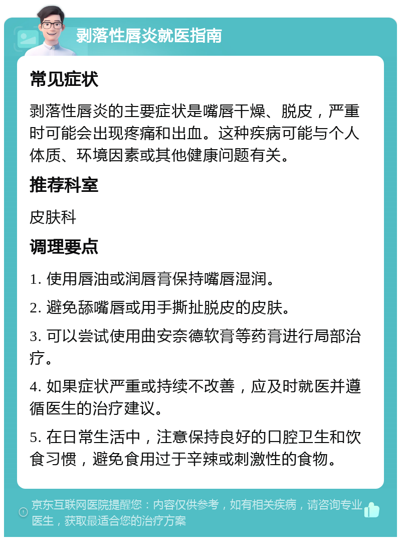 剥落性唇炎就医指南 常见症状 剥落性唇炎的主要症状是嘴唇干燥、脱皮，严重时可能会出现疼痛和出血。这种疾病可能与个人体质、环境因素或其他健康问题有关。 推荐科室 皮肤科 调理要点 1. 使用唇油或润唇膏保持嘴唇湿润。 2. 避免舔嘴唇或用手撕扯脱皮的皮肤。 3. 可以尝试使用曲安奈德软膏等药膏进行局部治疗。 4. 如果症状严重或持续不改善，应及时就医并遵循医生的治疗建议。 5. 在日常生活中，注意保持良好的口腔卫生和饮食习惯，避免食用过于辛辣或刺激性的食物。