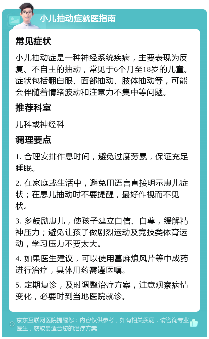 小儿抽动症就医指南 常见症状 小儿抽动症是一种神经系统疾病，主要表现为反复、不自主的抽动，常见于6个月至18岁的儿童。症状包括翻白眼、面部抽动、肢体抽动等，可能会伴随着情绪波动和注意力不集中等问题。 推荐科室 儿科或神经科 调理要点 1. 合理安排作息时间，避免过度劳累，保证充足睡眠。 2. 在家庭或生活中，避免用语言直接明示患儿症状；在患儿抽动时不要提醒，最好作视而不见状。 3. 多鼓励患儿，使孩子建立自信、自尊，缓解精神压力；避免让孩子做剧烈运动及竞技类体育运动，学习压力不要太大。 4. 如果医生建议，可以使用菖麻熄风片等中成药进行治疗，具体用药需遵医嘱。 5. 定期复诊，及时调整治疗方案，注意观察病情变化，必要时到当地医院就诊。