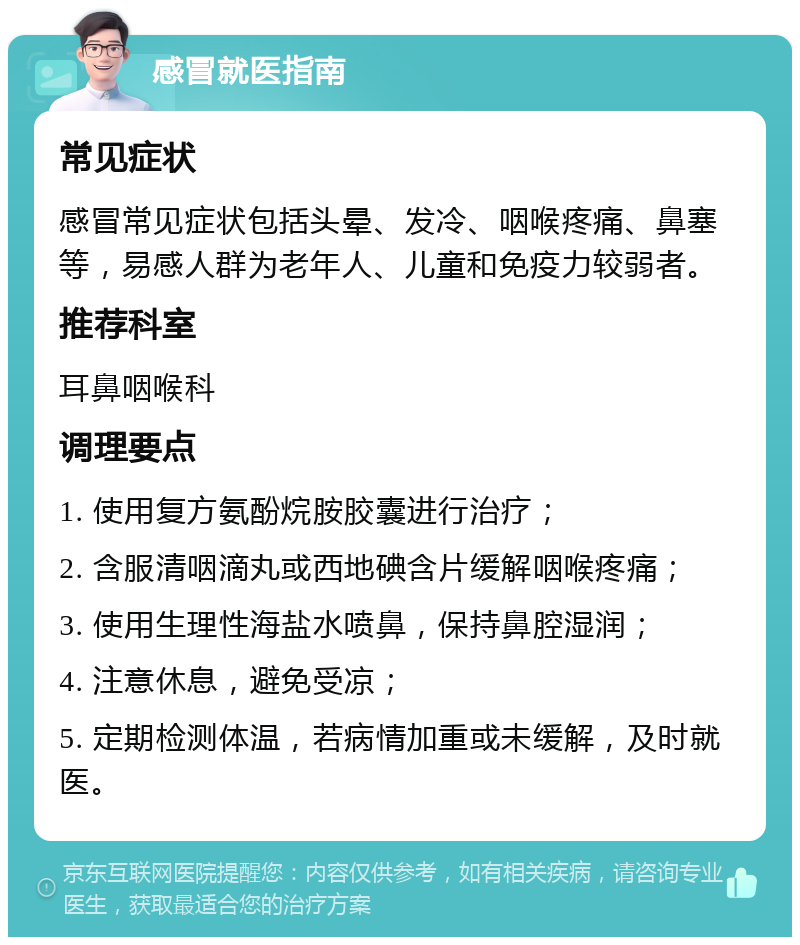 感冒就医指南 常见症状 感冒常见症状包括头晕、发冷、咽喉疼痛、鼻塞等，易感人群为老年人、儿童和免疫力较弱者。 推荐科室 耳鼻咽喉科 调理要点 1. 使用复方氨酚烷胺胶囊进行治疗； 2. 含服清咽滴丸或西地碘含片缓解咽喉疼痛； 3. 使用生理性海盐水喷鼻，保持鼻腔湿润； 4. 注意休息，避免受凉； 5. 定期检测体温，若病情加重或未缓解，及时就医。