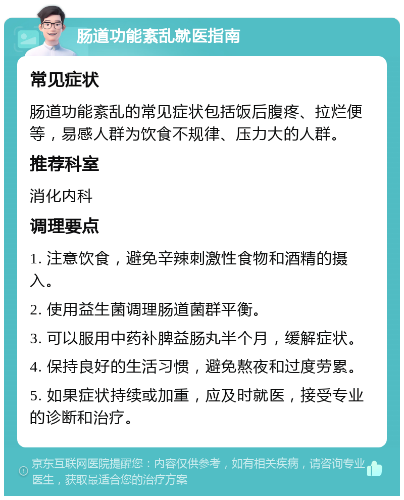 肠道功能紊乱就医指南 常见症状 肠道功能紊乱的常见症状包括饭后腹疼、拉烂便等，易感人群为饮食不规律、压力大的人群。 推荐科室 消化内科 调理要点 1. 注意饮食，避免辛辣刺激性食物和酒精的摄入。 2. 使用益生菌调理肠道菌群平衡。 3. 可以服用中药补脾益肠丸半个月，缓解症状。 4. 保持良好的生活习惯，避免熬夜和过度劳累。 5. 如果症状持续或加重，应及时就医，接受专业的诊断和治疗。