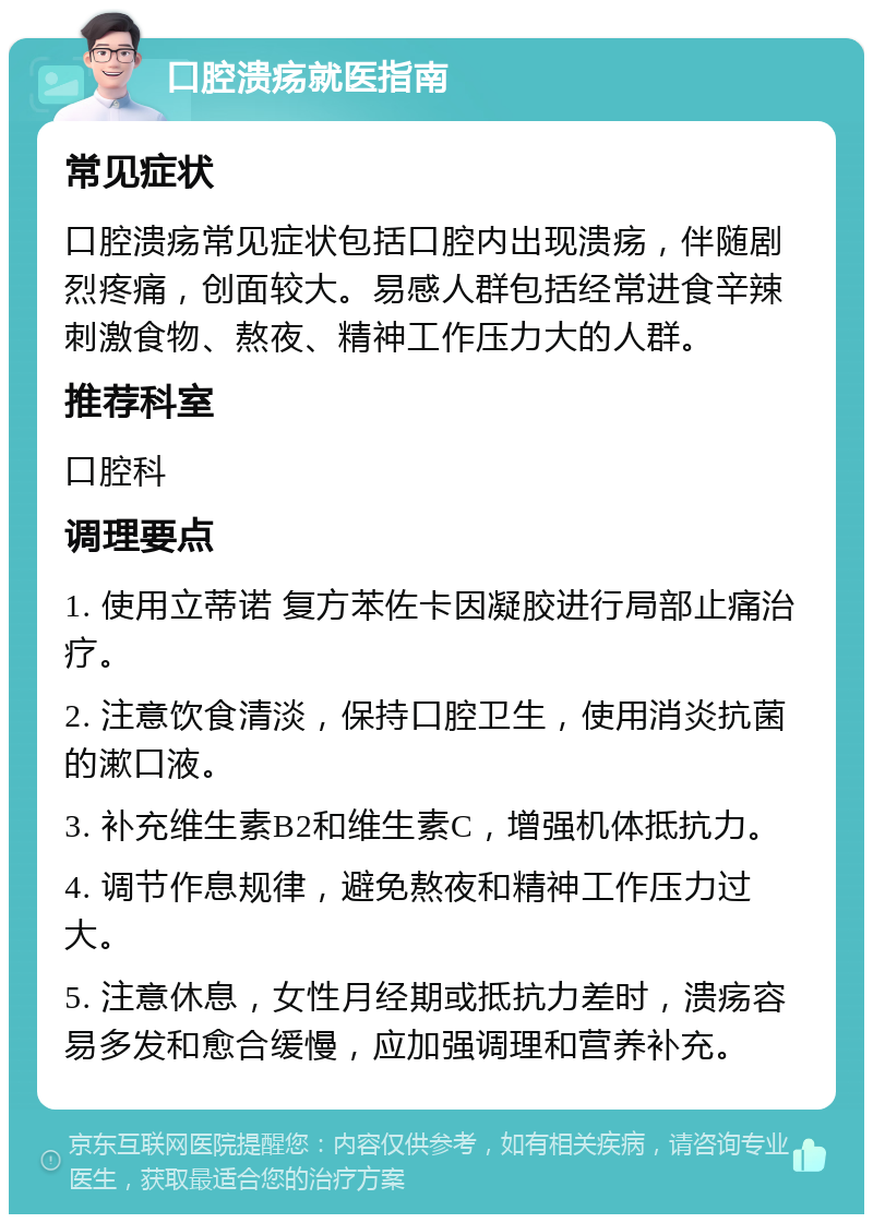 口腔溃疡就医指南 常见症状 口腔溃疡常见症状包括口腔内出现溃疡，伴随剧烈疼痛，创面较大。易感人群包括经常进食辛辣刺激食物、熬夜、精神工作压力大的人群。 推荐科室 口腔科 调理要点 1. 使用立蒂诺 复方苯佐卡因凝胶进行局部止痛治疗。 2. 注意饮食清淡，保持口腔卫生，使用消炎抗菌的漱口液。 3. 补充维生素B2和维生素C，增强机体抵抗力。 4. 调节作息规律，避免熬夜和精神工作压力过大。 5. 注意休息，女性月经期或抵抗力差时，溃疡容易多发和愈合缓慢，应加强调理和营养补充。