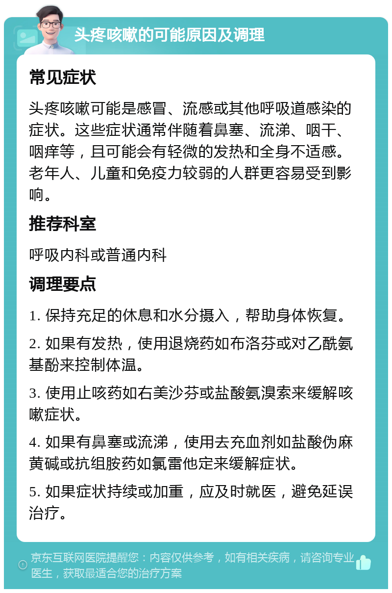 头疼咳嗽的可能原因及调理 常见症状 头疼咳嗽可能是感冒、流感或其他呼吸道感染的症状。这些症状通常伴随着鼻塞、流涕、咽干、咽痒等，且可能会有轻微的发热和全身不适感。老年人、儿童和免疫力较弱的人群更容易受到影响。 推荐科室 呼吸内科或普通内科 调理要点 1. 保持充足的休息和水分摄入，帮助身体恢复。 2. 如果有发热，使用退烧药如布洛芬或对乙酰氨基酚来控制体温。 3. 使用止咳药如右美沙芬或盐酸氨溴索来缓解咳嗽症状。 4. 如果有鼻塞或流涕，使用去充血剂如盐酸伪麻黄碱或抗组胺药如氯雷他定来缓解症状。 5. 如果症状持续或加重，应及时就医，避免延误治疗。