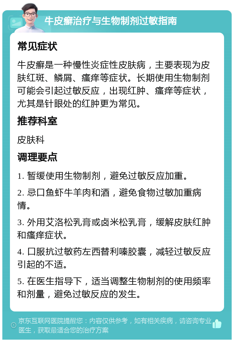 牛皮癣治疗与生物制剂过敏指南 常见症状 牛皮癣是一种慢性炎症性皮肤病，主要表现为皮肤红斑、鳞屑、瘙痒等症状。长期使用生物制剂可能会引起过敏反应，出现红肿、瘙痒等症状，尤其是针眼处的红肿更为常见。 推荐科室 皮肤科 调理要点 1. 暂缓使用生物制剂，避免过敏反应加重。 2. 忌口鱼虾牛羊肉和酒，避免食物过敏加重病情。 3. 外用艾洛松乳膏或卤米松乳膏，缓解皮肤红肿和瘙痒症状。 4. 口服抗过敏药左西替利嗪胶囊，减轻过敏反应引起的不适。 5. 在医生指导下，适当调整生物制剂的使用频率和剂量，避免过敏反应的发生。