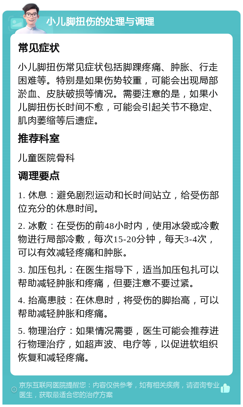 小儿脚扭伤的处理与调理 常见症状 小儿脚扭伤常见症状包括脚踝疼痛、肿胀、行走困难等。特别是如果伤势较重，可能会出现局部淤血、皮肤破损等情况。需要注意的是，如果小儿脚扭伤长时间不愈，可能会引起关节不稳定、肌肉萎缩等后遗症。 推荐科室 儿童医院骨科 调理要点 1. 休息：避免剧烈运动和长时间站立，给受伤部位充分的休息时间。 2. 冰敷：在受伤的前48小时内，使用冰袋或冷敷物进行局部冷敷，每次15-20分钟，每天3-4次，可以有效减轻疼痛和肿胀。 3. 加压包扎：在医生指导下，适当加压包扎可以帮助减轻肿胀和疼痛，但要注意不要过紧。 4. 抬高患肢：在休息时，将受伤的脚抬高，可以帮助减轻肿胀和疼痛。 5. 物理治疗：如果情况需要，医生可能会推荐进行物理治疗，如超声波、电疗等，以促进软组织恢复和减轻疼痛。