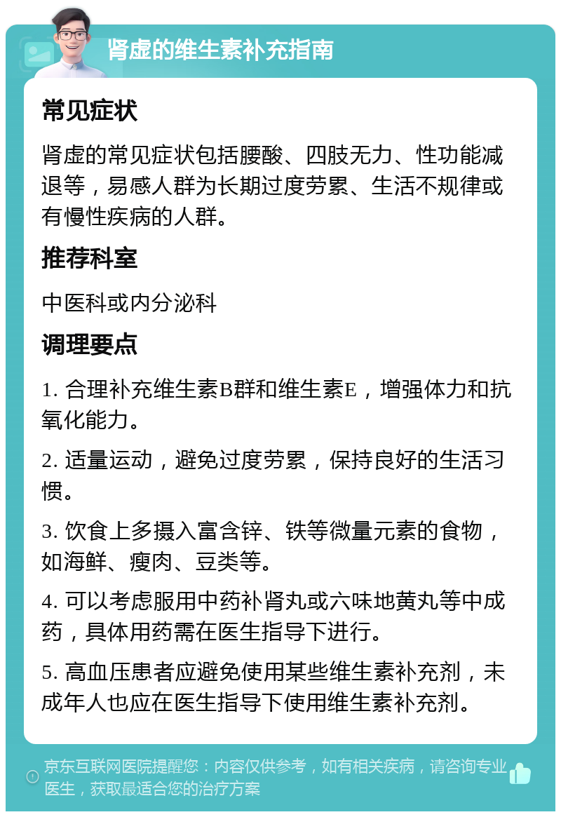 肾虚的维生素补充指南 常见症状 肾虚的常见症状包括腰酸、四肢无力、性功能减退等，易感人群为长期过度劳累、生活不规律或有慢性疾病的人群。 推荐科室 中医科或内分泌科 调理要点 1. 合理补充维生素B群和维生素E，增强体力和抗氧化能力。 2. 适量运动，避免过度劳累，保持良好的生活习惯。 3. 饮食上多摄入富含锌、铁等微量元素的食物，如海鲜、瘦肉、豆类等。 4. 可以考虑服用中药补肾丸或六味地黄丸等中成药，具体用药需在医生指导下进行。 5. 高血压患者应避免使用某些维生素补充剂，未成年人也应在医生指导下使用维生素补充剂。