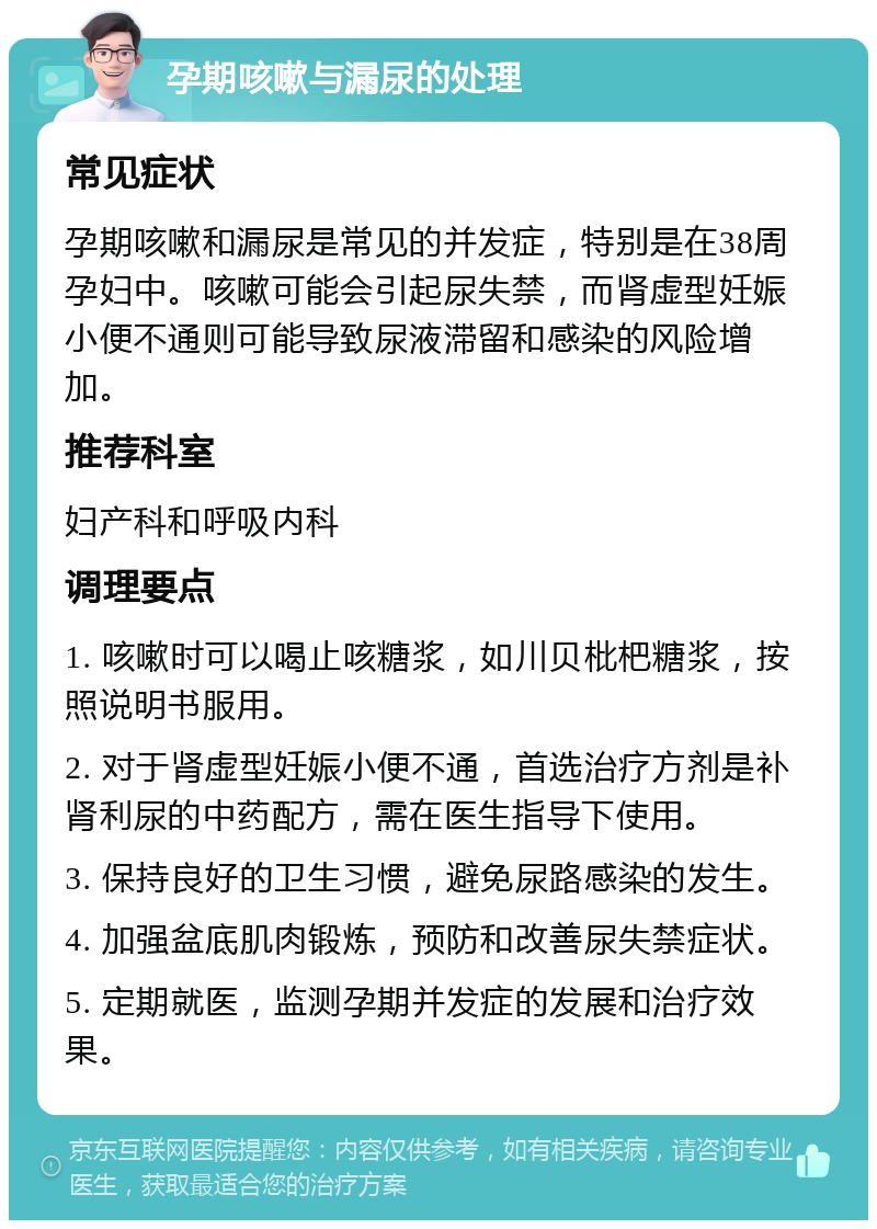 孕期咳嗽与漏尿的处理 常见症状 孕期咳嗽和漏尿是常见的并发症，特别是在38周孕妇中。咳嗽可能会引起尿失禁，而肾虚型妊娠小便不通则可能导致尿液滞留和感染的风险增加。 推荐科室 妇产科和呼吸内科 调理要点 1. 咳嗽时可以喝止咳糖浆，如川贝枇杷糖浆，按照说明书服用。 2. 对于肾虚型妊娠小便不通，首选治疗方剂是补肾利尿的中药配方，需在医生指导下使用。 3. 保持良好的卫生习惯，避免尿路感染的发生。 4. 加强盆底肌肉锻炼，预防和改善尿失禁症状。 5. 定期就医，监测孕期并发症的发展和治疗效果。