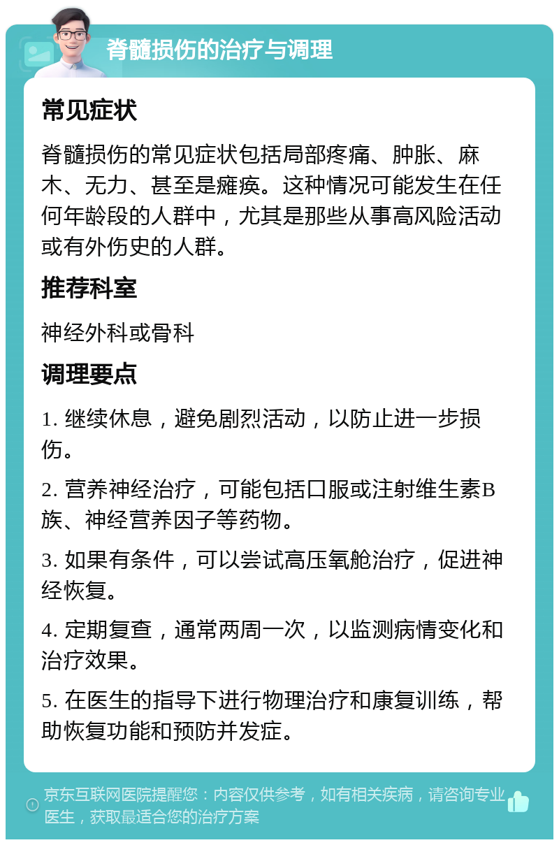 脊髓损伤的治疗与调理 常见症状 脊髓损伤的常见症状包括局部疼痛、肿胀、麻木、无力、甚至是瘫痪。这种情况可能发生在任何年龄段的人群中，尤其是那些从事高风险活动或有外伤史的人群。 推荐科室 神经外科或骨科 调理要点 1. 继续休息，避免剧烈活动，以防止进一步损伤。 2. 营养神经治疗，可能包括口服或注射维生素B族、神经营养因子等药物。 3. 如果有条件，可以尝试高压氧舱治疗，促进神经恢复。 4. 定期复查，通常两周一次，以监测病情变化和治疗效果。 5. 在医生的指导下进行物理治疗和康复训练，帮助恢复功能和预防并发症。