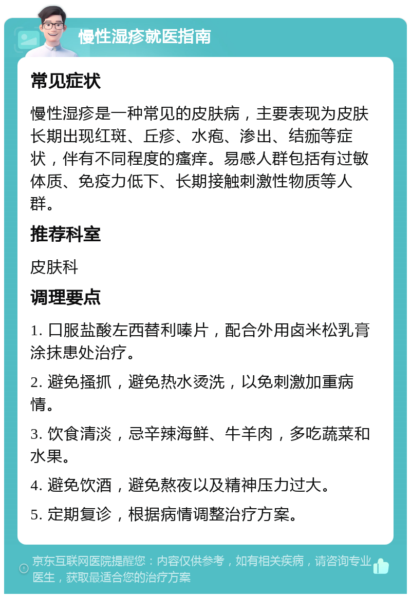 慢性湿疹就医指南 常见症状 慢性湿疹是一种常见的皮肤病，主要表现为皮肤长期出现红斑、丘疹、水疱、渗出、结痂等症状，伴有不同程度的瘙痒。易感人群包括有过敏体质、免疫力低下、长期接触刺激性物质等人群。 推荐科室 皮肤科 调理要点 1. 口服盐酸左西替利嗪片，配合外用卤米松乳膏涂抹患处治疗。 2. 避免搔抓，避免热水烫洗，以免刺激加重病情。 3. 饮食清淡，忌辛辣海鲜、牛羊肉，多吃蔬菜和水果。 4. 避免饮酒，避免熬夜以及精神压力过大。 5. 定期复诊，根据病情调整治疗方案。