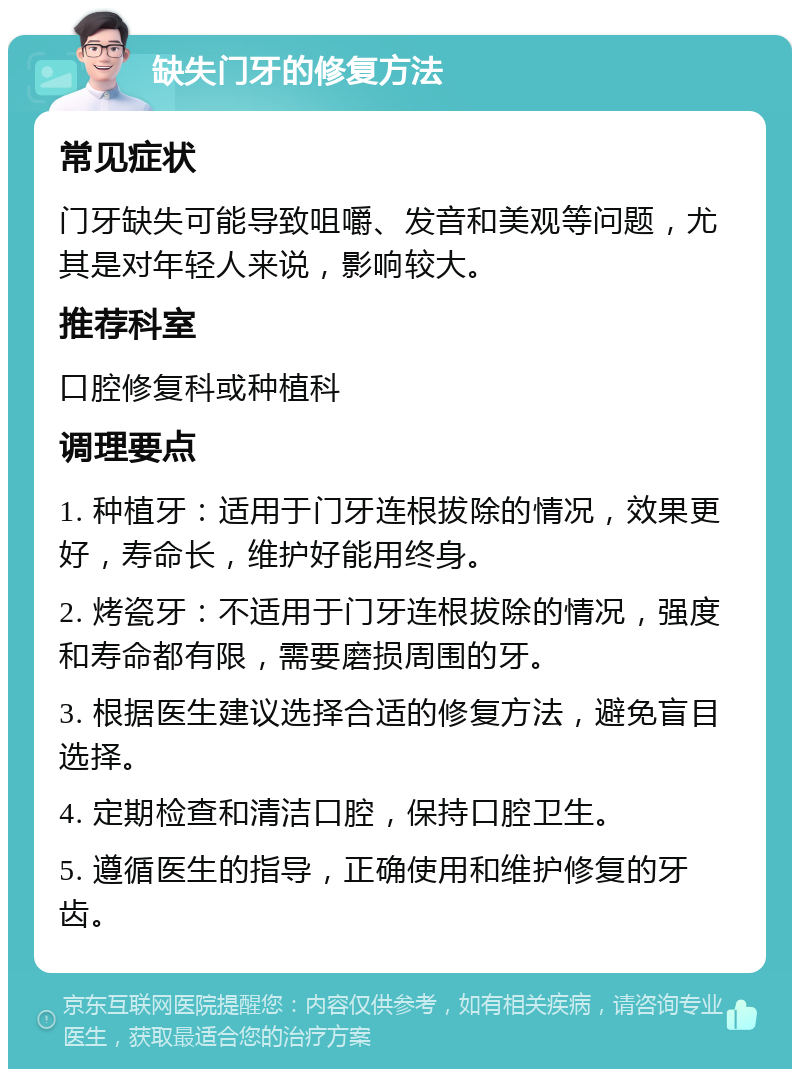 缺失门牙的修复方法 常见症状 门牙缺失可能导致咀嚼、发音和美观等问题，尤其是对年轻人来说，影响较大。 推荐科室 口腔修复科或种植科 调理要点 1. 种植牙：适用于门牙连根拔除的情况，效果更好，寿命长，维护好能用终身。 2. 烤瓷牙：不适用于门牙连根拔除的情况，强度和寿命都有限，需要磨损周围的牙。 3. 根据医生建议选择合适的修复方法，避免盲目选择。 4. 定期检查和清洁口腔，保持口腔卫生。 5. 遵循医生的指导，正确使用和维护修复的牙齿。