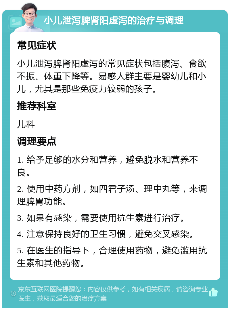 小儿泄泻脾肾阳虚泻的治疗与调理 常见症状 小儿泄泻脾肾阳虚泻的常见症状包括腹泻、食欲不振、体重下降等。易感人群主要是婴幼儿和小儿，尤其是那些免疫力较弱的孩子。 推荐科室 儿科 调理要点 1. 给予足够的水分和营养，避免脱水和营养不良。 2. 使用中药方剂，如四君子汤、理中丸等，来调理脾胃功能。 3. 如果有感染，需要使用抗生素进行治疗。 4. 注意保持良好的卫生习惯，避免交叉感染。 5. 在医生的指导下，合理使用药物，避免滥用抗生素和其他药物。