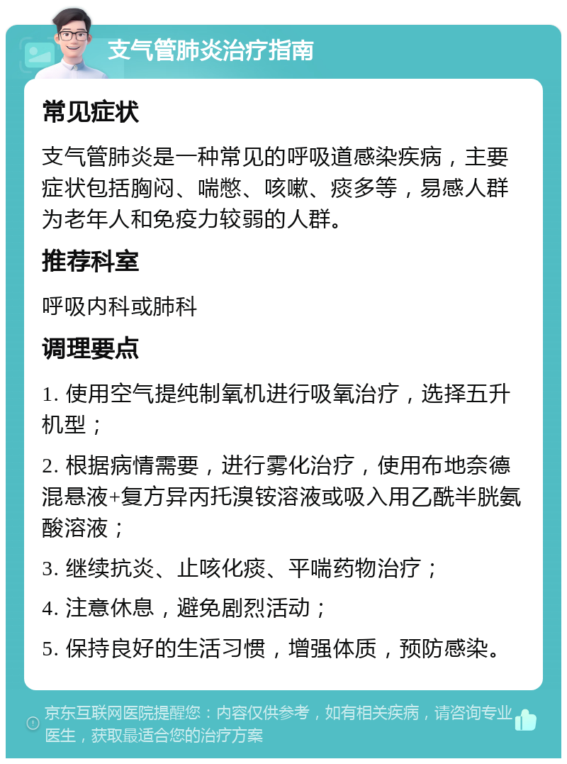 支气管肺炎治疗指南 常见症状 支气管肺炎是一种常见的呼吸道感染疾病，主要症状包括胸闷、喘憋、咳嗽、痰多等，易感人群为老年人和免疫力较弱的人群。 推荐科室 呼吸内科或肺科 调理要点 1. 使用空气提纯制氧机进行吸氧治疗，选择五升机型； 2. 根据病情需要，进行雾化治疗，使用布地奈德混悬液+复方异丙托溴铵溶液或吸入用乙酰半胱氨酸溶液； 3. 继续抗炎、止咳化痰、平喘药物治疗； 4. 注意休息，避免剧烈活动； 5. 保持良好的生活习惯，增强体质，预防感染。