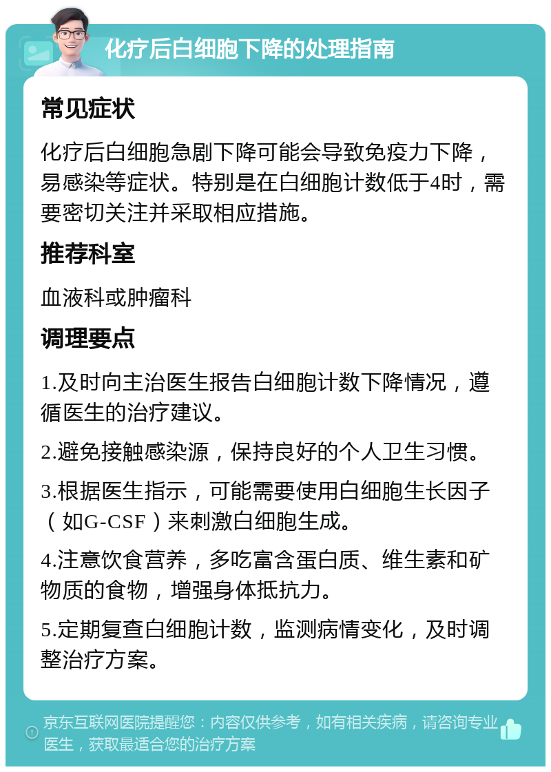 化疗后白细胞下降的处理指南 常见症状 化疗后白细胞急剧下降可能会导致免疫力下降，易感染等症状。特别是在白细胞计数低于4时，需要密切关注并采取相应措施。 推荐科室 血液科或肿瘤科 调理要点 1.及时向主治医生报告白细胞计数下降情况，遵循医生的治疗建议。 2.避免接触感染源，保持良好的个人卫生习惯。 3.根据医生指示，可能需要使用白细胞生长因子（如G-CSF）来刺激白细胞生成。 4.注意饮食营养，多吃富含蛋白质、维生素和矿物质的食物，增强身体抵抗力。 5.定期复查白细胞计数，监测病情变化，及时调整治疗方案。