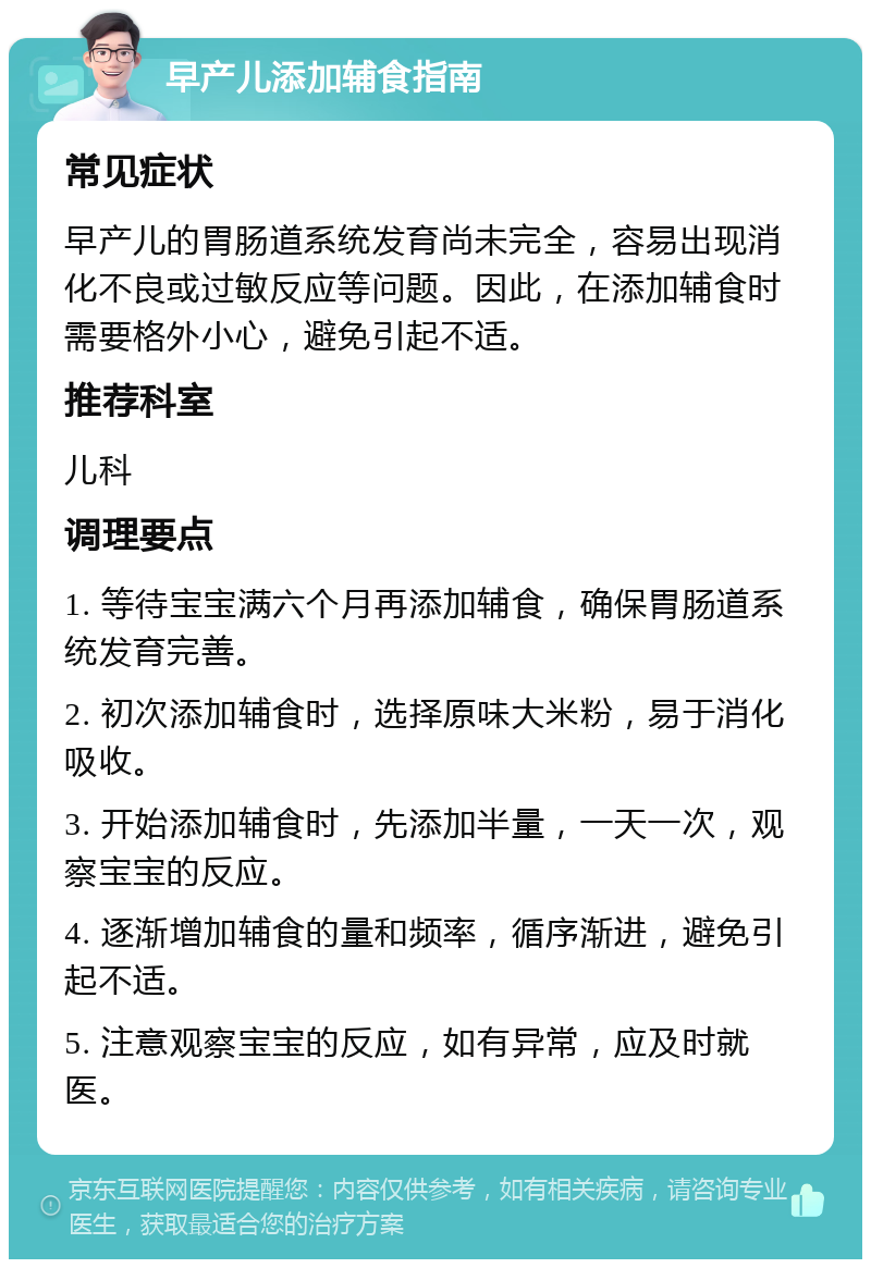 早产儿添加辅食指南 常见症状 早产儿的胃肠道系统发育尚未完全，容易出现消化不良或过敏反应等问题。因此，在添加辅食时需要格外小心，避免引起不适。 推荐科室 儿科 调理要点 1. 等待宝宝满六个月再添加辅食，确保胃肠道系统发育完善。 2. 初次添加辅食时，选择原味大米粉，易于消化吸收。 3. 开始添加辅食时，先添加半量，一天一次，观察宝宝的反应。 4. 逐渐增加辅食的量和频率，循序渐进，避免引起不适。 5. 注意观察宝宝的反应，如有异常，应及时就医。