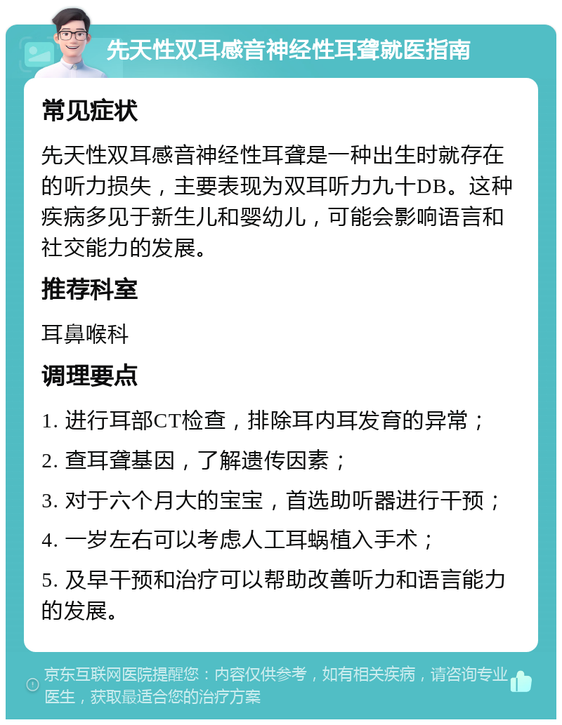 先天性双耳感音神经性耳聋就医指南 常见症状 先天性双耳感音神经性耳聋是一种出生时就存在的听力损失，主要表现为双耳听力九十DB。这种疾病多见于新生儿和婴幼儿，可能会影响语言和社交能力的发展。 推荐科室 耳鼻喉科 调理要点 1. 进行耳部CT检查，排除耳内耳发育的异常； 2. 查耳聋基因，了解遗传因素； 3. 对于六个月大的宝宝，首选助听器进行干预； 4. 一岁左右可以考虑人工耳蜗植入手术； 5. 及早干预和治疗可以帮助改善听力和语言能力的发展。