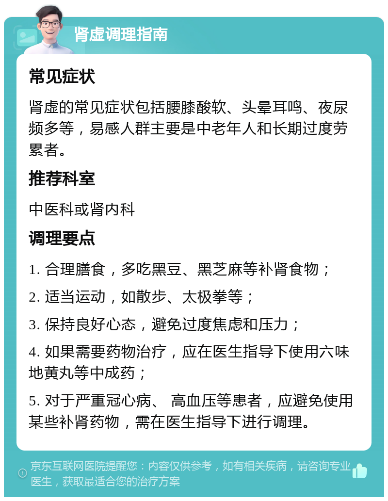 肾虚调理指南 常见症状 肾虚的常见症状包括腰膝酸软、头晕耳鸣、夜尿频多等，易感人群主要是中老年人和长期过度劳累者。 推荐科室 中医科或肾内科 调理要点 1. 合理膳食，多吃黑豆、黑芝麻等补肾食物； 2. 适当运动，如散步、太极拳等； 3. 保持良好心态，避免过度焦虑和压力； 4. 如果需要药物治疗，应在医生指导下使用六味地黄丸等中成药； 5. 对于严重冠心病、 高血压等患者，应避免使用某些补肾药物，需在医生指导下进行调理。