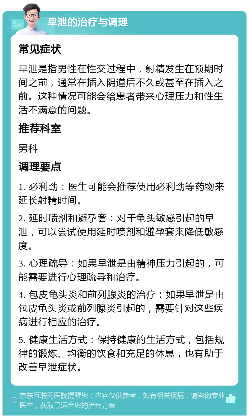 早泄的治疗与调理 常见症状 早泄是指男性在性交过程中，射精发生在预期时间之前，通常在插入阴道后不久或甚至在插入之前。这种情况可能会给患者带来心理压力和性生活不满意的问题。 推荐科室 男科 调理要点 1. 必利劲：医生可能会推荐使用必利劲等药物来延长射精时间。 2. 延时喷剂和避孕套：对于龟头敏感引起的早泄，可以尝试使用延时喷剂和避孕套来降低敏感度。 3. 心理疏导：如果早泄是由精神压力引起的，可能需要进行心理疏导和治疗。 4. 包皮龟头炎和前列腺炎的治疗：如果早泄是由包皮龟头炎或前列腺炎引起的，需要针对这些疾病进行相应的治疗。 5. 健康生活方式：保持健康的生活方式，包括规律的锻炼、均衡的饮食和充足的休息，也有助于改善早泄症状。