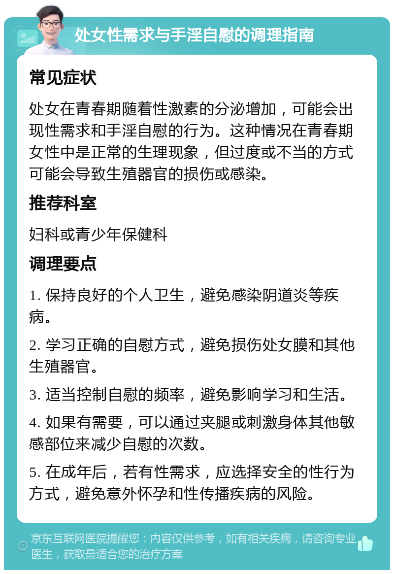 处女性需求与手淫自慰的调理指南 常见症状 处女在青春期随着性激素的分泌增加，可能会出现性需求和手淫自慰的行为。这种情况在青春期女性中是正常的生理现象，但过度或不当的方式可能会导致生殖器官的损伤或感染。 推荐科室 妇科或青少年保健科 调理要点 1. 保持良好的个人卫生，避免感染阴道炎等疾病。 2. 学习正确的自慰方式，避免损伤处女膜和其他生殖器官。 3. 适当控制自慰的频率，避免影响学习和生活。 4. 如果有需要，可以通过夹腿或刺激身体其他敏感部位来减少自慰的次数。 5. 在成年后，若有性需求，应选择安全的性行为方式，避免意外怀孕和性传播疾病的风险。