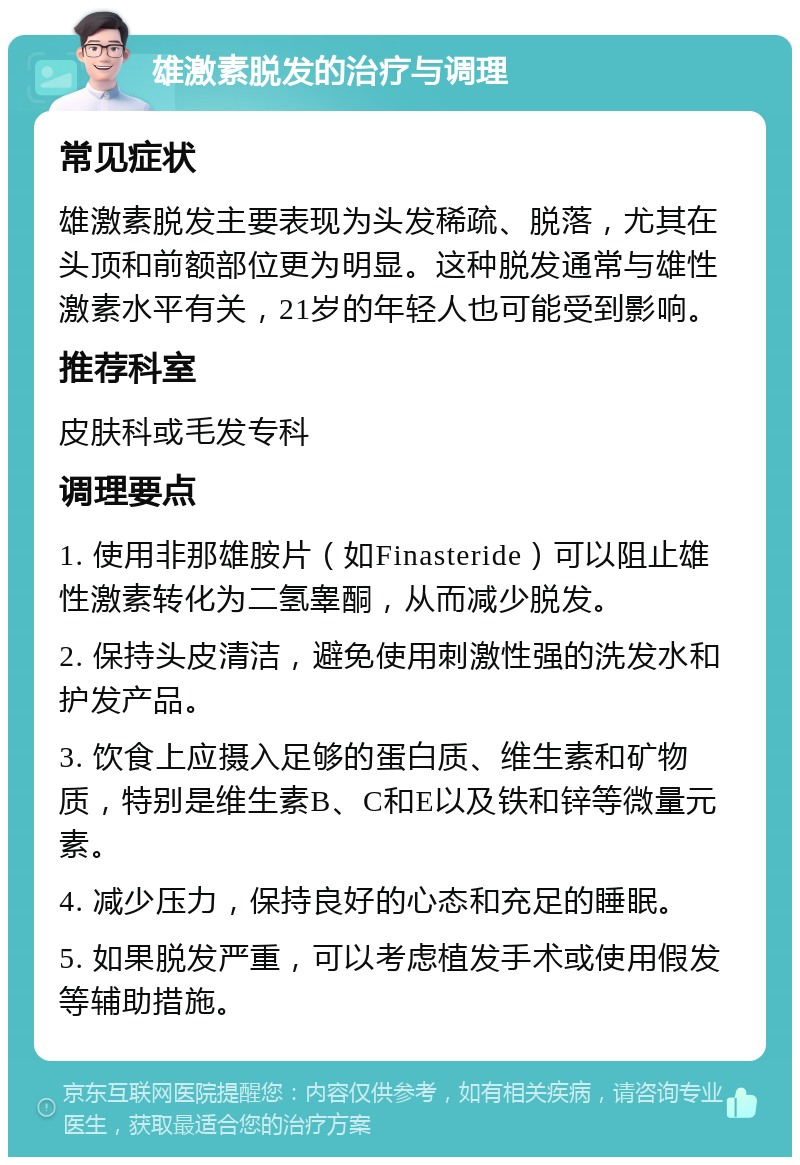 雄激素脱发的治疗与调理 常见症状 雄激素脱发主要表现为头发稀疏、脱落，尤其在头顶和前额部位更为明显。这种脱发通常与雄性激素水平有关，21岁的年轻人也可能受到影响。 推荐科室 皮肤科或毛发专科 调理要点 1. 使用非那雄胺片（如Finasteride）可以阻止雄性激素转化为二氢睾酮，从而减少脱发。 2. 保持头皮清洁，避免使用刺激性强的洗发水和护发产品。 3. 饮食上应摄入足够的蛋白质、维生素和矿物质，特别是维生素B、C和E以及铁和锌等微量元素。 4. 减少压力，保持良好的心态和充足的睡眠。 5. 如果脱发严重，可以考虑植发手术或使用假发等辅助措施。