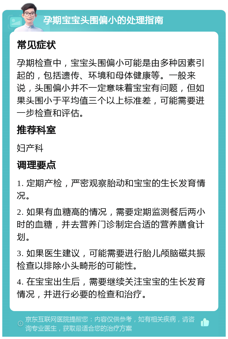 孕期宝宝头围偏小的处理指南 常见症状 孕期检查中，宝宝头围偏小可能是由多种因素引起的，包括遗传、环境和母体健康等。一般来说，头围偏小并不一定意味着宝宝有问题，但如果头围小于平均值三个以上标准差，可能需要进一步检查和评估。 推荐科室 妇产科 调理要点 1. 定期产检，严密观察胎动和宝宝的生长发育情况。 2. 如果有血糖高的情况，需要定期监测餐后两小时的血糖，并去营养门诊制定合适的营养膳食计划。 3. 如果医生建议，可能需要进行胎儿颅脑磁共振检查以排除小头畸形的可能性。 4. 在宝宝出生后，需要继续关注宝宝的生长发育情况，并进行必要的检查和治疗。