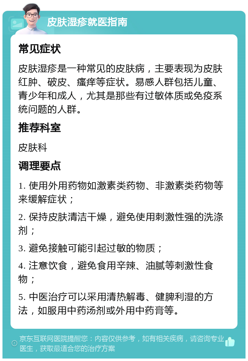 皮肤湿疹就医指南 常见症状 皮肤湿疹是一种常见的皮肤病，主要表现为皮肤红肿、破皮、瘙痒等症状。易感人群包括儿童、青少年和成人，尤其是那些有过敏体质或免疫系统问题的人群。 推荐科室 皮肤科 调理要点 1. 使用外用药物如激素类药物、非激素类药物等来缓解症状； 2. 保持皮肤清洁干燥，避免使用刺激性强的洗涤剂； 3. 避免接触可能引起过敏的物质； 4. 注意饮食，避免食用辛辣、油腻等刺激性食物； 5. 中医治疗可以采用清热解毒、健脾利湿的方法，如服用中药汤剂或外用中药膏等。