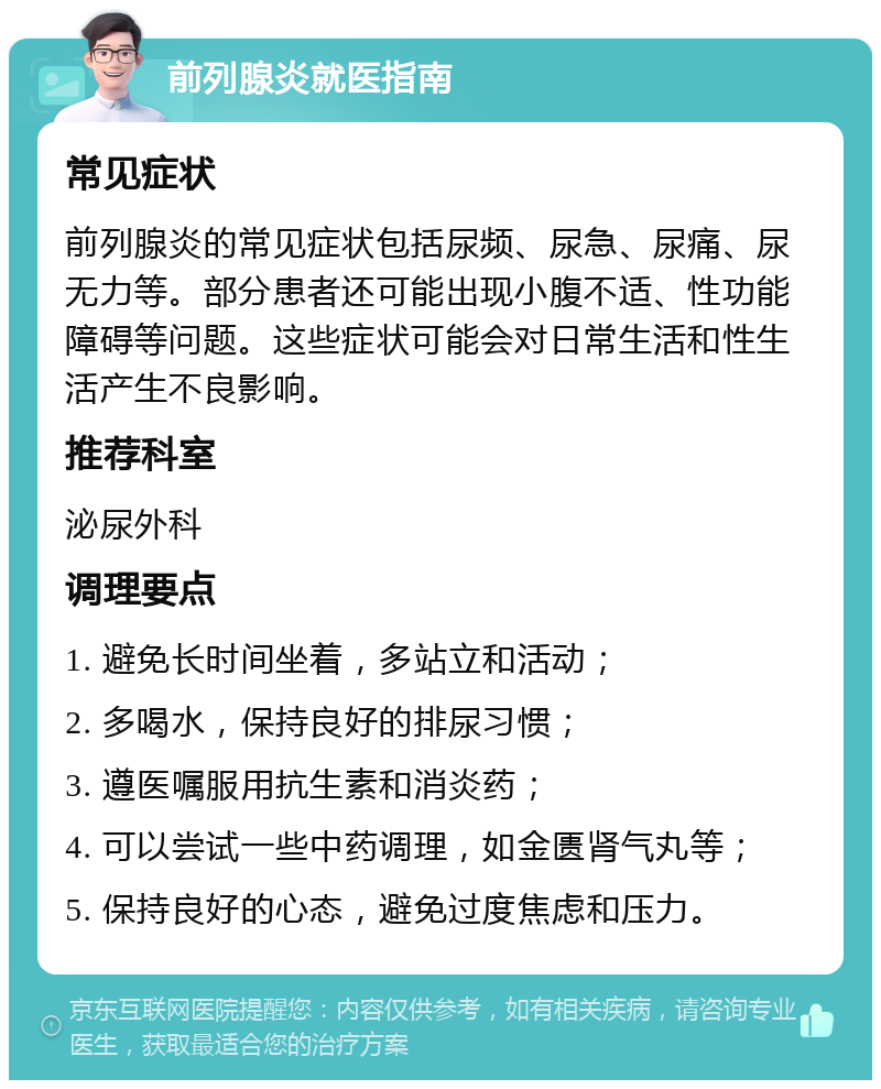 前列腺炎就医指南 常见症状 前列腺炎的常见症状包括尿频、尿急、尿痛、尿无力等。部分患者还可能出现小腹不适、性功能障碍等问题。这些症状可能会对日常生活和性生活产生不良影响。 推荐科室 泌尿外科 调理要点 1. 避免长时间坐着，多站立和活动； 2. 多喝水，保持良好的排尿习惯； 3. 遵医嘱服用抗生素和消炎药； 4. 可以尝试一些中药调理，如金匮肾气丸等； 5. 保持良好的心态，避免过度焦虑和压力。