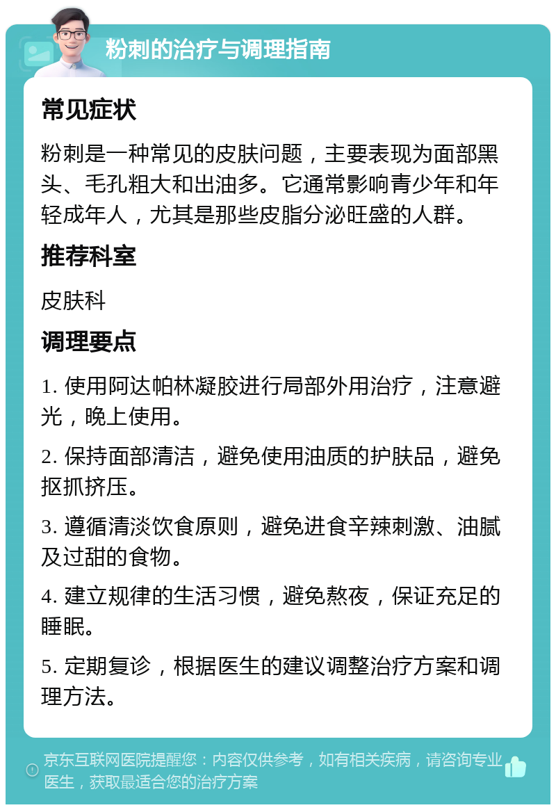 粉刺的治疗与调理指南 常见症状 粉刺是一种常见的皮肤问题，主要表现为面部黑头、毛孔粗大和出油多。它通常影响青少年和年轻成年人，尤其是那些皮脂分泌旺盛的人群。 推荐科室 皮肤科 调理要点 1. 使用阿达帕林凝胶进行局部外用治疗，注意避光，晚上使用。 2. 保持面部清洁，避免使用油质的护肤品，避免抠抓挤压。 3. 遵循清淡饮食原则，避免进食辛辣刺激、油腻及过甜的食物。 4. 建立规律的生活习惯，避免熬夜，保证充足的睡眠。 5. 定期复诊，根据医生的建议调整治疗方案和调理方法。