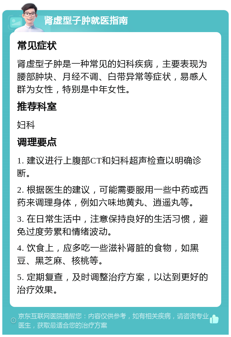 肾虚型子肿就医指南 常见症状 肾虚型子肿是一种常见的妇科疾病，主要表现为腰部肿块、月经不调、白带异常等症状，易感人群为女性，特别是中年女性。 推荐科室 妇科 调理要点 1. 建议进行上腹部CT和妇科超声检查以明确诊断。 2. 根据医生的建议，可能需要服用一些中药或西药来调理身体，例如六味地黄丸、逍遥丸等。 3. 在日常生活中，注意保持良好的生活习惯，避免过度劳累和情绪波动。 4. 饮食上，应多吃一些滋补肾脏的食物，如黑豆、黑芝麻、核桃等。 5. 定期复查，及时调整治疗方案，以达到更好的治疗效果。