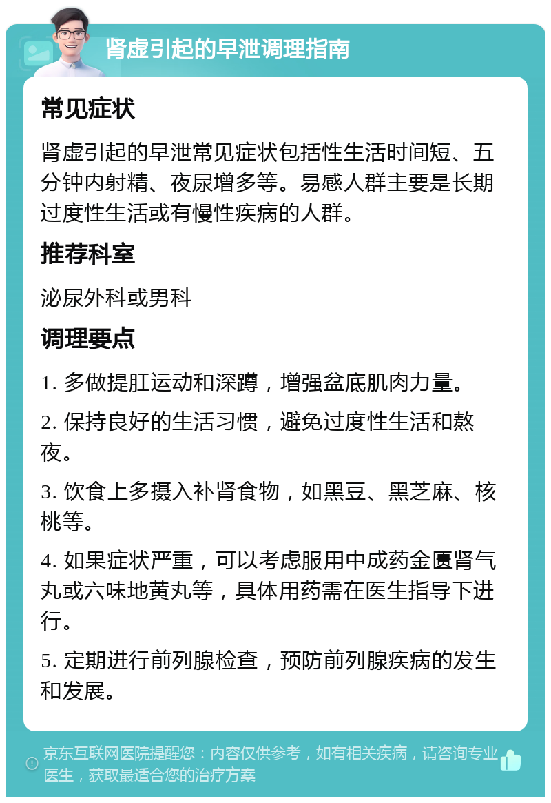 肾虚引起的早泄调理指南 常见症状 肾虚引起的早泄常见症状包括性生活时间短、五分钟内射精、夜尿增多等。易感人群主要是长期过度性生活或有慢性疾病的人群。 推荐科室 泌尿外科或男科 调理要点 1. 多做提肛运动和深蹲，增强盆底肌肉力量。 2. 保持良好的生活习惯，避免过度性生活和熬夜。 3. 饮食上多摄入补肾食物，如黑豆、黑芝麻、核桃等。 4. 如果症状严重，可以考虑服用中成药金匮肾气丸或六味地黄丸等，具体用药需在医生指导下进行。 5. 定期进行前列腺检查，预防前列腺疾病的发生和发展。