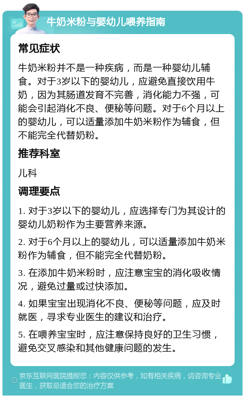 牛奶米粉与婴幼儿喂养指南 常见症状 牛奶米粉并不是一种疾病，而是一种婴幼儿辅食。对于3岁以下的婴幼儿，应避免直接饮用牛奶，因为其肠道发育不完善，消化能力不强，可能会引起消化不良、便秘等问题。对于6个月以上的婴幼儿，可以适量添加牛奶米粉作为辅食，但不能完全代替奶粉。 推荐科室 儿科 调理要点 1. 对于3岁以下的婴幼儿，应选择专门为其设计的婴幼儿奶粉作为主要营养来源。 2. 对于6个月以上的婴幼儿，可以适量添加牛奶米粉作为辅食，但不能完全代替奶粉。 3. 在添加牛奶米粉时，应注意宝宝的消化吸收情况，避免过量或过快添加。 4. 如果宝宝出现消化不良、便秘等问题，应及时就医，寻求专业医生的建议和治疗。 5. 在喂养宝宝时，应注意保持良好的卫生习惯，避免交叉感染和其他健康问题的发生。