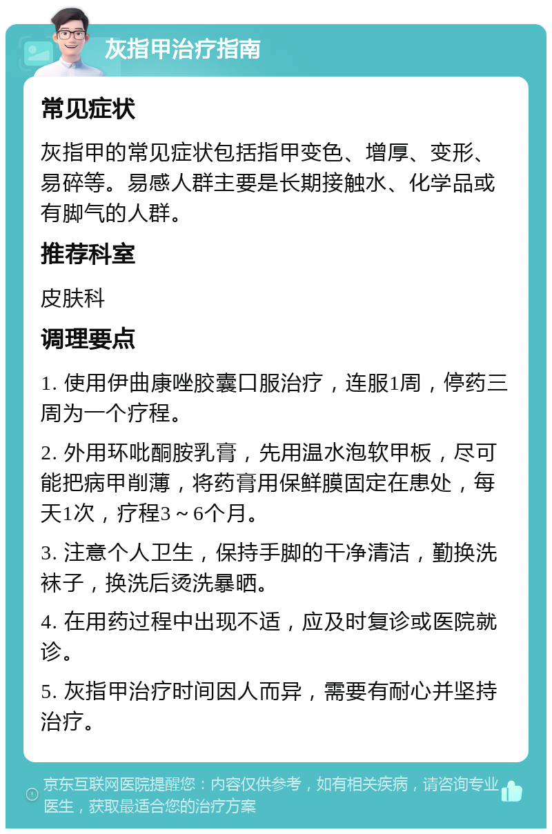 灰指甲治疗指南 常见症状 灰指甲的常见症状包括指甲变色、增厚、变形、易碎等。易感人群主要是长期接触水、化学品或有脚气的人群。 推荐科室 皮肤科 调理要点 1. 使用伊曲康唑胶囊口服治疗，连服1周，停药三周为一个疗程。 2. 外用环吡酮胺乳膏，先用温水泡软甲板，尽可能把病甲削薄，将药膏用保鲜膜固定在患处，每天1次，疗程3～6个月。 3. 注意个人卫生，保持手脚的干净清洁，勤换洗袜子，换洗后烫洗暴晒。 4. 在用药过程中出现不适，应及时复诊或医院就诊。 5. 灰指甲治疗时间因人而异，需要有耐心并坚持治疗。