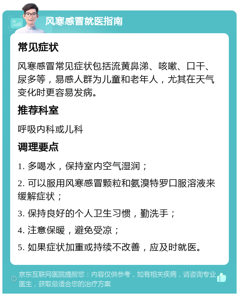 风寒感冒就医指南 常见症状 风寒感冒常见症状包括流黄鼻涕、咳嗽、口干、尿多等，易感人群为儿童和老年人，尤其在天气变化时更容易发病。 推荐科室 呼吸内科或儿科 调理要点 1. 多喝水，保持室内空气湿润； 2. 可以服用风寒感冒颗粒和氨溴特罗口服溶液来缓解症状； 3. 保持良好的个人卫生习惯，勤洗手； 4. 注意保暖，避免受凉； 5. 如果症状加重或持续不改善，应及时就医。