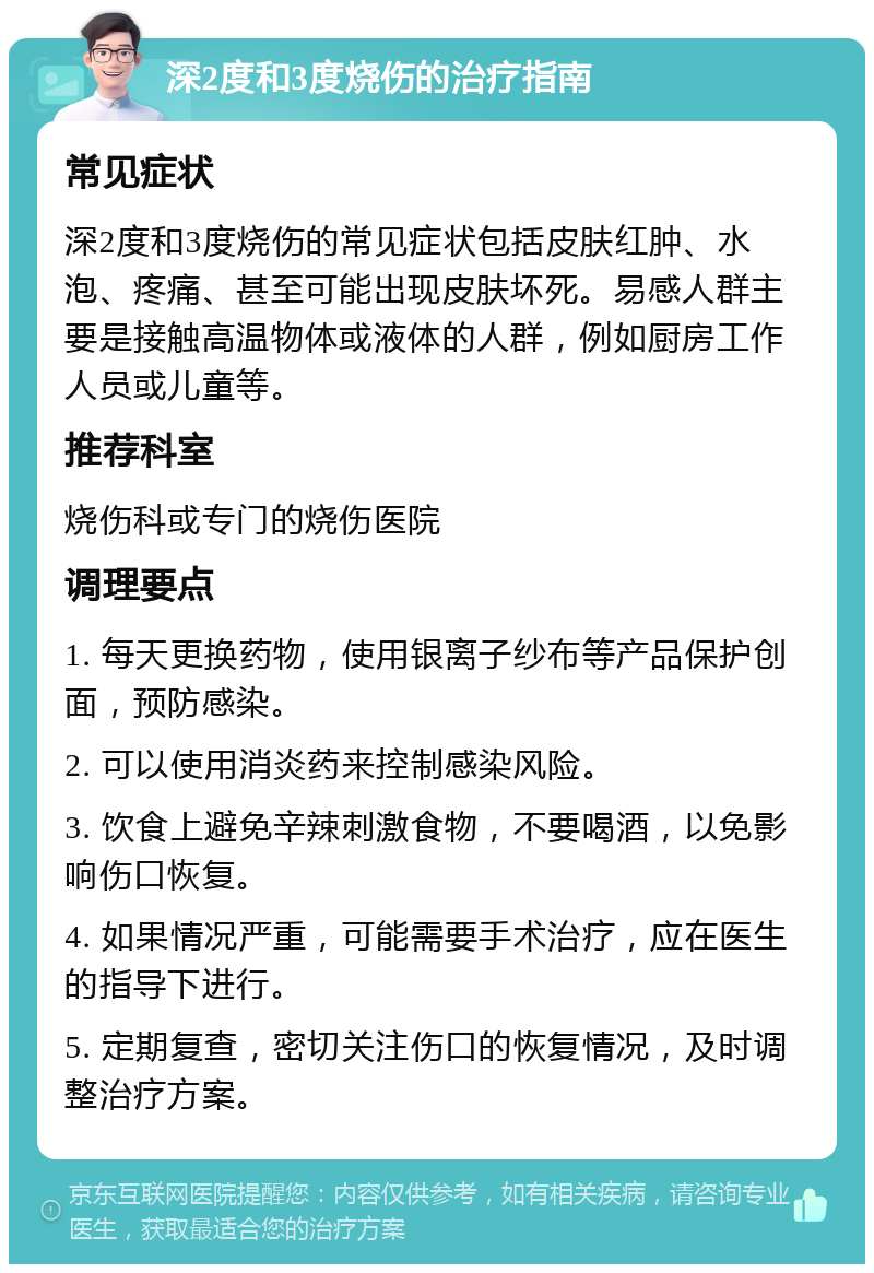 深2度和3度烧伤的治疗指南 常见症状 深2度和3度烧伤的常见症状包括皮肤红肿、水泡、疼痛、甚至可能出现皮肤坏死。易感人群主要是接触高温物体或液体的人群，例如厨房工作人员或儿童等。 推荐科室 烧伤科或专门的烧伤医院 调理要点 1. 每天更换药物，使用银离子纱布等产品保护创面，预防感染。 2. 可以使用消炎药来控制感染风险。 3. 饮食上避免辛辣刺激食物，不要喝酒，以免影响伤口恢复。 4. 如果情况严重，可能需要手术治疗，应在医生的指导下进行。 5. 定期复查，密切关注伤口的恢复情况，及时调整治疗方案。