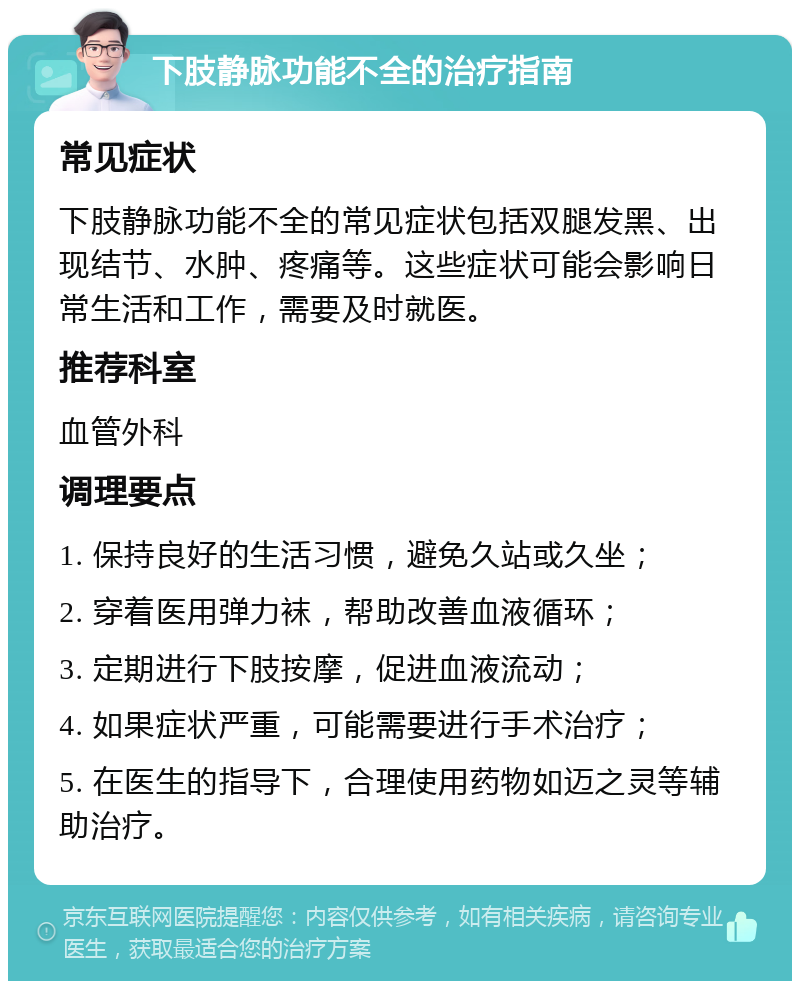 下肢静脉功能不全的治疗指南 常见症状 下肢静脉功能不全的常见症状包括双腿发黑、出现结节、水肿、疼痛等。这些症状可能会影响日常生活和工作，需要及时就医。 推荐科室 血管外科 调理要点 1. 保持良好的生活习惯，避免久站或久坐； 2. 穿着医用弹力袜，帮助改善血液循环； 3. 定期进行下肢按摩，促进血液流动； 4. 如果症状严重，可能需要进行手术治疗； 5. 在医生的指导下，合理使用药物如迈之灵等辅助治疗。