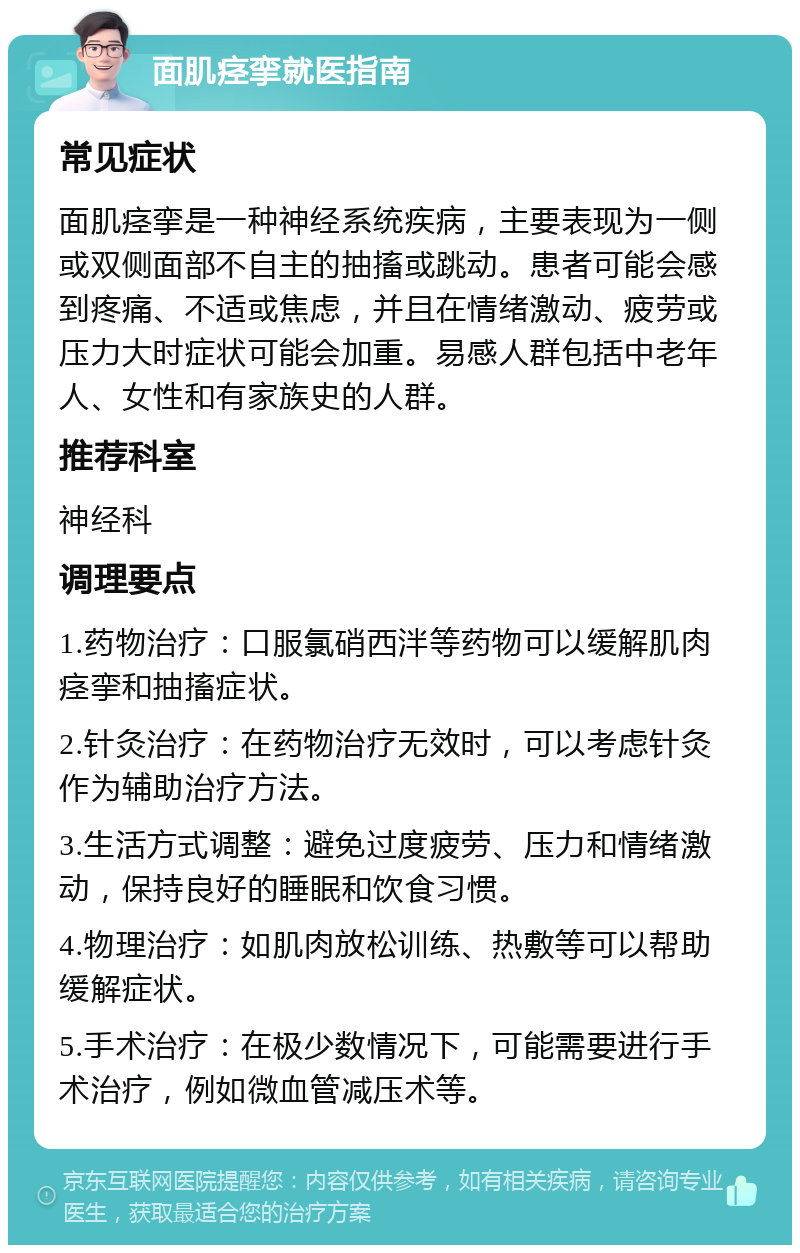 面肌痉挛就医指南 常见症状 面肌痉挛是一种神经系统疾病，主要表现为一侧或双侧面部不自主的抽搐或跳动。患者可能会感到疼痛、不适或焦虑，并且在情绪激动、疲劳或压力大时症状可能会加重。易感人群包括中老年人、女性和有家族史的人群。 推荐科室 神经科 调理要点 1.药物治疗：口服氯硝西泮等药物可以缓解肌肉痉挛和抽搐症状。 2.针灸治疗：在药物治疗无效时，可以考虑针灸作为辅助治疗方法。 3.生活方式调整：避免过度疲劳、压力和情绪激动，保持良好的睡眠和饮食习惯。 4.物理治疗：如肌肉放松训练、热敷等可以帮助缓解症状。 5.手术治疗：在极少数情况下，可能需要进行手术治疗，例如微血管减压术等。