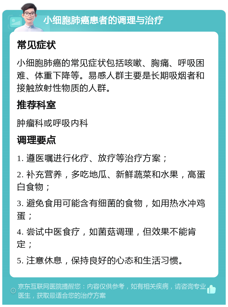 小细胞肺癌患者的调理与治疗 常见症状 小细胞肺癌的常见症状包括咳嗽、胸痛、呼吸困难、体重下降等。易感人群主要是长期吸烟者和接触放射性物质的人群。 推荐科室 肿瘤科或呼吸内科 调理要点 1. 遵医嘱进行化疗、放疗等治疗方案； 2. 补充营养，多吃地瓜、新鲜蔬菜和水果，高蛋白食物； 3. 避免食用可能含有细菌的食物，如用热水冲鸡蛋； 4. 尝试中医食疗，如菌菇调理，但效果不能肯定； 5. 注意休息，保持良好的心态和生活习惯。