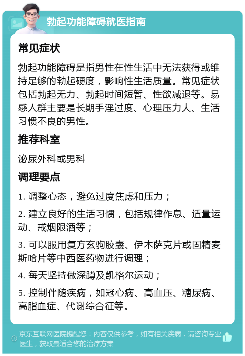 勃起功能障碍就医指南 常见症状 勃起功能障碍是指男性在性生活中无法获得或维持足够的勃起硬度，影响性生活质量。常见症状包括勃起无力、勃起时间短暂、性欲减退等。易感人群主要是长期手淫过度、心理压力大、生活习惯不良的男性。 推荐科室 泌尿外科或男科 调理要点 1. 调整心态，避免过度焦虑和压力； 2. 建立良好的生活习惯，包括规律作息、适量运动、戒烟限酒等； 3. 可以服用复方玄驹胶囊、伊木萨克片或固精麦斯哈片等中西医药物进行调理； 4. 每天坚持做深蹲及凯格尔运动； 5. 控制伴随疾病，如冠心病、高血压、糖尿病、高脂血症、代谢综合征等。