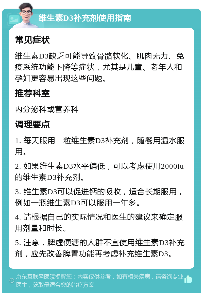 维生素D3补充剂使用指南 常见症状 维生素D3缺乏可能导致骨骼软化、肌肉无力、免疫系统功能下降等症状，尤其是儿童、老年人和孕妇更容易出现这些问题。 推荐科室 内分泌科或营养科 调理要点 1. 每天服用一粒维生素D3补充剂，随餐用温水服用。 2. 如果维生素D3水平偏低，可以考虑使用2000iu的维生素D3补充剂。 3. 维生素D3可以促进钙的吸收，适合长期服用，例如一瓶维生素D3可以服用一年多。 4. 请根据自己的实际情况和医生的建议来确定服用剂量和时长。 5. 注意，脾虚便溏的人群不宜使用维生素D3补充剂，应先改善脾胃功能再考虑补充维生素D3。