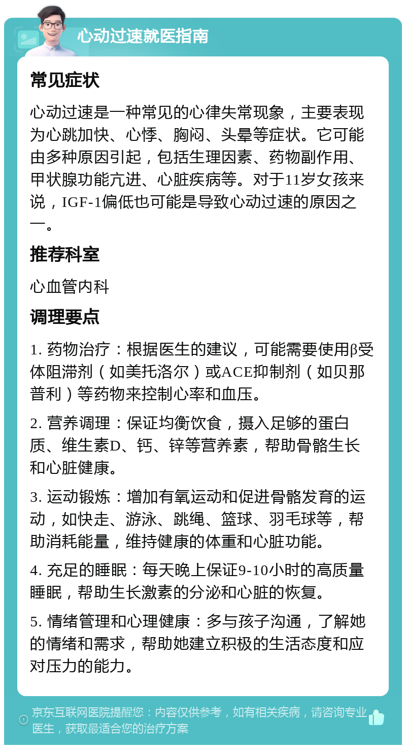 心动过速就医指南 常见症状 心动过速是一种常见的心律失常现象，主要表现为心跳加快、心悸、胸闷、头晕等症状。它可能由多种原因引起，包括生理因素、药物副作用、甲状腺功能亢进、心脏疾病等。对于11岁女孩来说，IGF-1偏低也可能是导致心动过速的原因之一。 推荐科室 心血管内科 调理要点 1. 药物治疗：根据医生的建议，可能需要使用β受体阻滞剂（如美托洛尔）或ACE抑制剂（如贝那普利）等药物来控制心率和血压。 2. 营养调理：保证均衡饮食，摄入足够的蛋白质、维生素D、钙、锌等营养素，帮助骨骼生长和心脏健康。 3. 运动锻炼：增加有氧运动和促进骨骼发育的运动，如快走、游泳、跳绳、篮球、羽毛球等，帮助消耗能量，维持健康的体重和心脏功能。 4. 充足的睡眠：每天晚上保证9-10小时的高质量睡眠，帮助生长激素的分泌和心脏的恢复。 5. 情绪管理和心理健康：多与孩子沟通，了解她的情绪和需求，帮助她建立积极的生活态度和应对压力的能力。