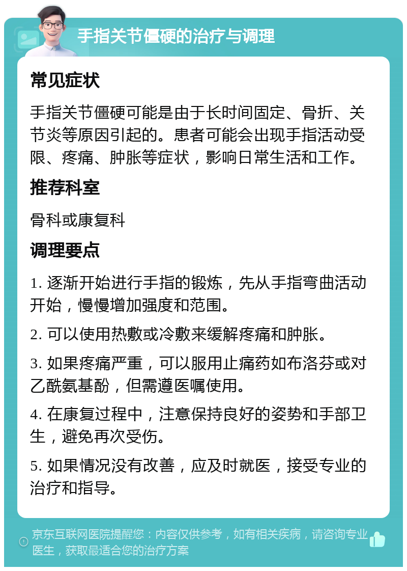 手指关节僵硬的治疗与调理 常见症状 手指关节僵硬可能是由于长时间固定、骨折、关节炎等原因引起的。患者可能会出现手指活动受限、疼痛、肿胀等症状，影响日常生活和工作。 推荐科室 骨科或康复科 调理要点 1. 逐渐开始进行手指的锻炼，先从手指弯曲活动开始，慢慢增加强度和范围。 2. 可以使用热敷或冷敷来缓解疼痛和肿胀。 3. 如果疼痛严重，可以服用止痛药如布洛芬或对乙酰氨基酚，但需遵医嘱使用。 4. 在康复过程中，注意保持良好的姿势和手部卫生，避免再次受伤。 5. 如果情况没有改善，应及时就医，接受专业的治疗和指导。