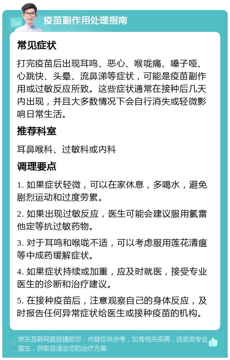 疫苗副作用处理指南 常见症状 打完疫苗后出现耳鸣、恶心、喉咙痛、嗓子哑、心跳快、头晕、流鼻涕等症状，可能是疫苗副作用或过敏反应所致。这些症状通常在接种后几天内出现，并且大多数情况下会自行消失或轻微影响日常生活。 推荐科室 耳鼻喉科、过敏科或内科 调理要点 1. 如果症状轻微，可以在家休息，多喝水，避免剧烈运动和过度劳累。 2. 如果出现过敏反应，医生可能会建议服用氯雷他定等抗过敏药物。 3. 对于耳鸣和喉咙不适，可以考虑服用莲花清瘟等中成药缓解症状。 4. 如果症状持续或加重，应及时就医，接受专业医生的诊断和治疗建议。 5. 在接种疫苗后，注意观察自己的身体反应，及时报告任何异常症状给医生或接种疫苗的机构。