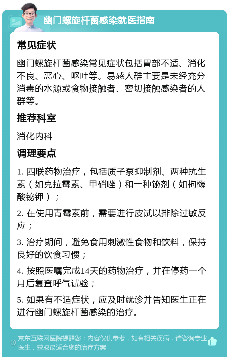 幽门螺旋杆菌感染就医指南 常见症状 幽门螺旋杆菌感染常见症状包括胃部不适、消化不良、恶心、呕吐等。易感人群主要是未经充分消毒的水源或食物接触者、密切接触感染者的人群等。 推荐科室 消化内科 调理要点 1. 四联药物治疗，包括质子泵抑制剂、两种抗生素（如克拉霉素、甲硝唑）和一种铋剂（如枸橼酸铋钾）； 2. 在使用青霉素前，需要进行皮试以排除过敏反应； 3. 治疗期间，避免食用刺激性食物和饮料，保持良好的饮食习惯； 4. 按照医嘱完成14天的药物治疗，并在停药一个月后复查呼气试验； 5. 如果有不适症状，应及时就诊并告知医生正在进行幽门螺旋杆菌感染的治疗。