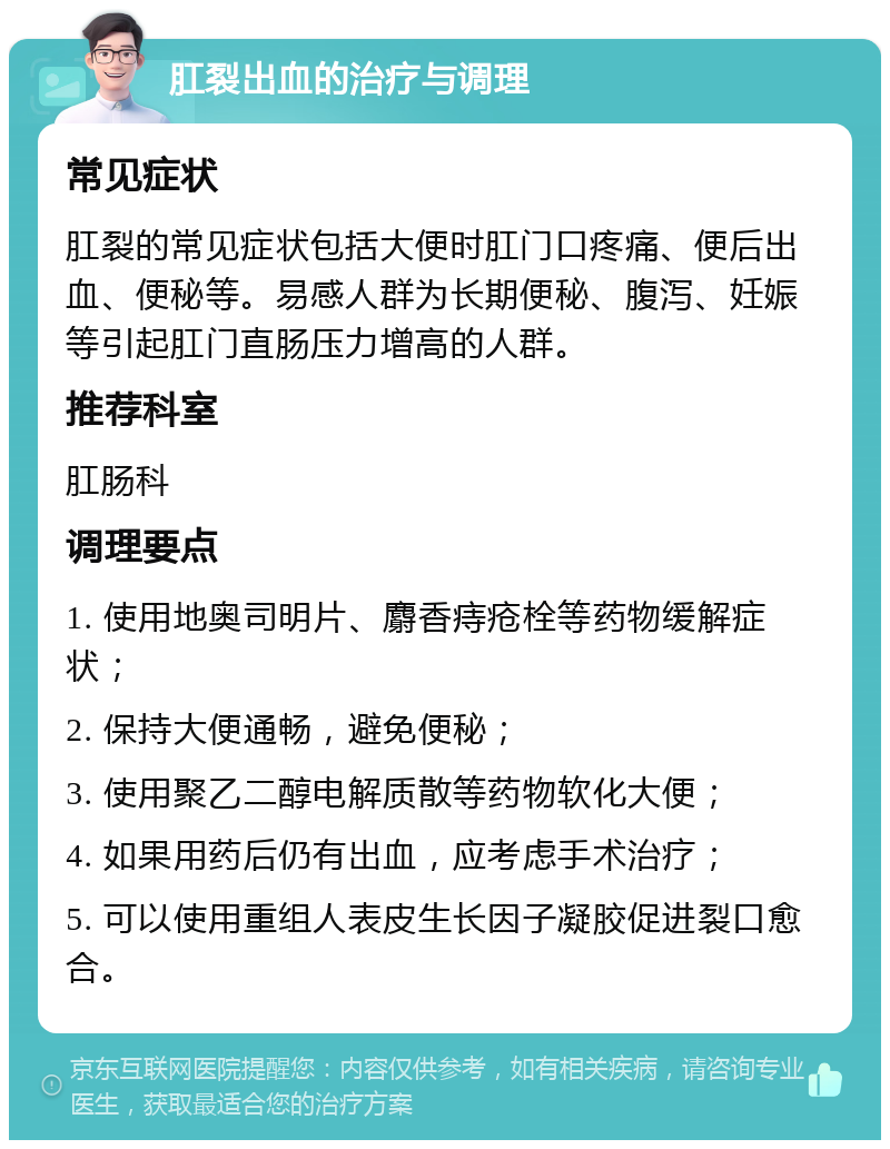 肛裂出血的治疗与调理 常见症状 肛裂的常见症状包括大便时肛门口疼痛、便后出血、便秘等。易感人群为长期便秘、腹泻、妊娠等引起肛门直肠压力增高的人群。 推荐科室 肛肠科 调理要点 1. 使用地奥司明片、麝香痔疮栓等药物缓解症状； 2. 保持大便通畅，避免便秘； 3. 使用聚乙二醇电解质散等药物软化大便； 4. 如果用药后仍有出血，应考虑手术治疗； 5. 可以使用重组人表皮生长因子凝胶促进裂口愈合。