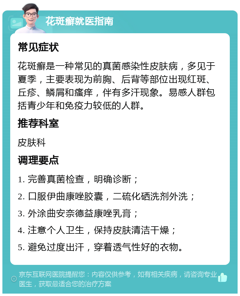 花斑癣就医指南 常见症状 花斑癣是一种常见的真菌感染性皮肤病，多见于夏季，主要表现为前胸、后背等部位出现红斑、丘疹、鳞屑和瘙痒，伴有多汗现象。易感人群包括青少年和免疫力较低的人群。 推荐科室 皮肤科 调理要点 1. 完善真菌检查，明确诊断； 2. 口服伊曲康唑胶囊，二硫化硒洗剂外洗； 3. 外涂曲安奈德益康唑乳膏； 4. 注意个人卫生，保持皮肤清洁干燥； 5. 避免过度出汗，穿着透气性好的衣物。