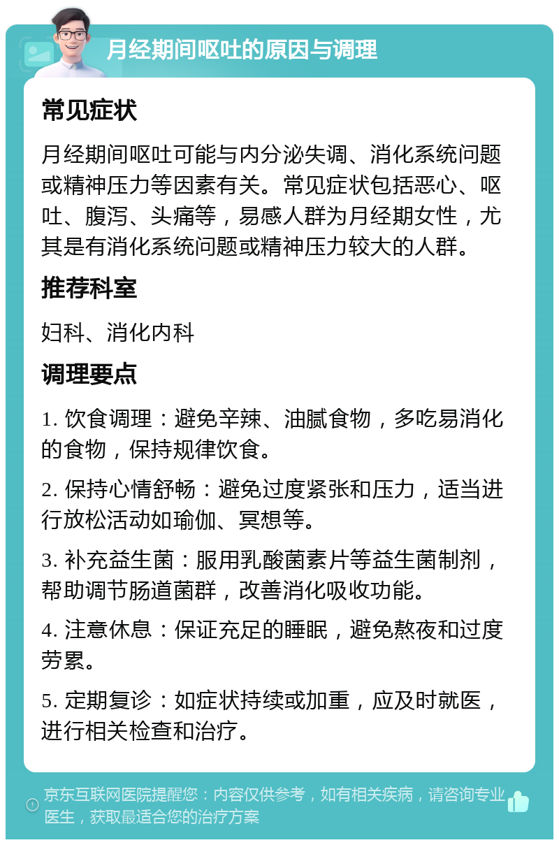 月经期间呕吐的原因与调理 常见症状 月经期间呕吐可能与内分泌失调、消化系统问题或精神压力等因素有关。常见症状包括恶心、呕吐、腹泻、头痛等，易感人群为月经期女性，尤其是有消化系统问题或精神压力较大的人群。 推荐科室 妇科、消化内科 调理要点 1. 饮食调理：避免辛辣、油腻食物，多吃易消化的食物，保持规律饮食。 2. 保持心情舒畅：避免过度紧张和压力，适当进行放松活动如瑜伽、冥想等。 3. 补充益生菌：服用乳酸菌素片等益生菌制剂，帮助调节肠道菌群，改善消化吸收功能。 4. 注意休息：保证充足的睡眠，避免熬夜和过度劳累。 5. 定期复诊：如症状持续或加重，应及时就医，进行相关检查和治疗。